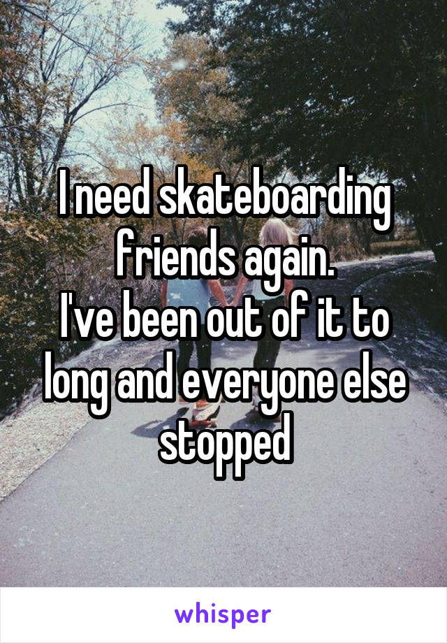 I need skateboarding friends again.
I've been out of it to long and everyone else stopped