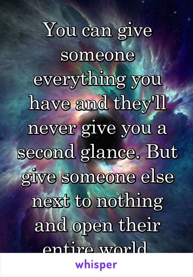 You can give someone everything you have and they'll never give you a second glance. But give someone else next to nothing and open their entire world.