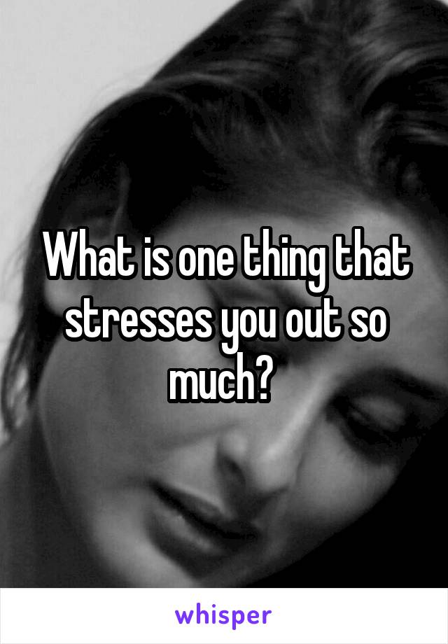 What is one thing that stresses you out so much? 