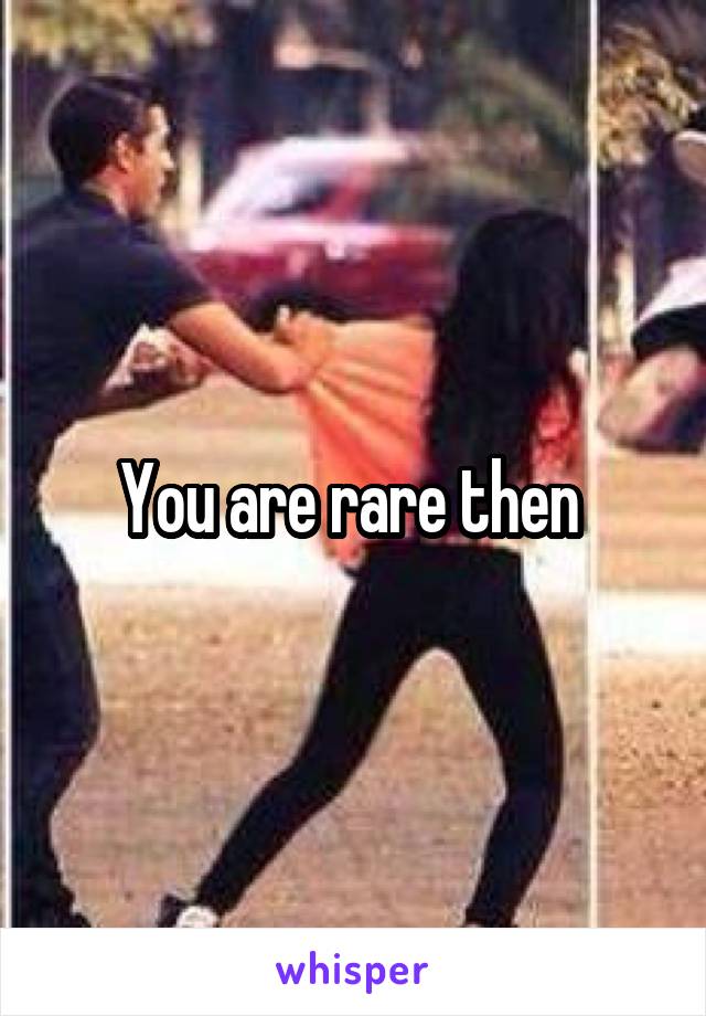 You are rare then 