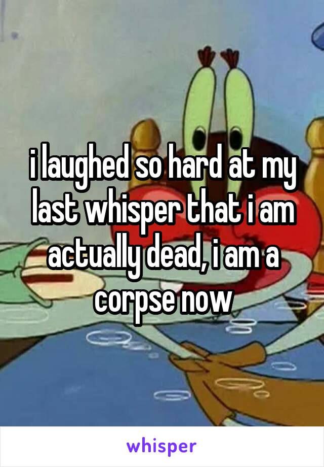i laughed so hard at my last whisper that i am actually dead, i am a corpse now