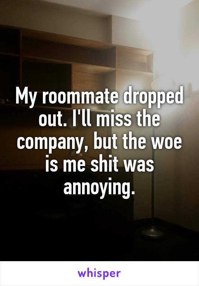 My roommate dropped out. I'll miss the company, but the woe is me shit was annoying.