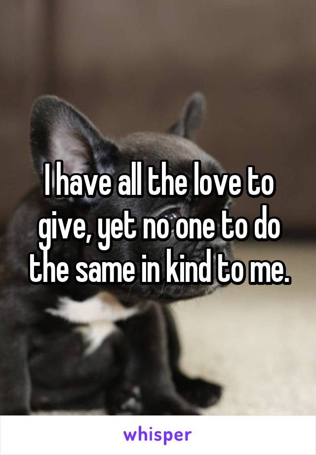 I have all the love to give, yet no one to do the same in kind to me.