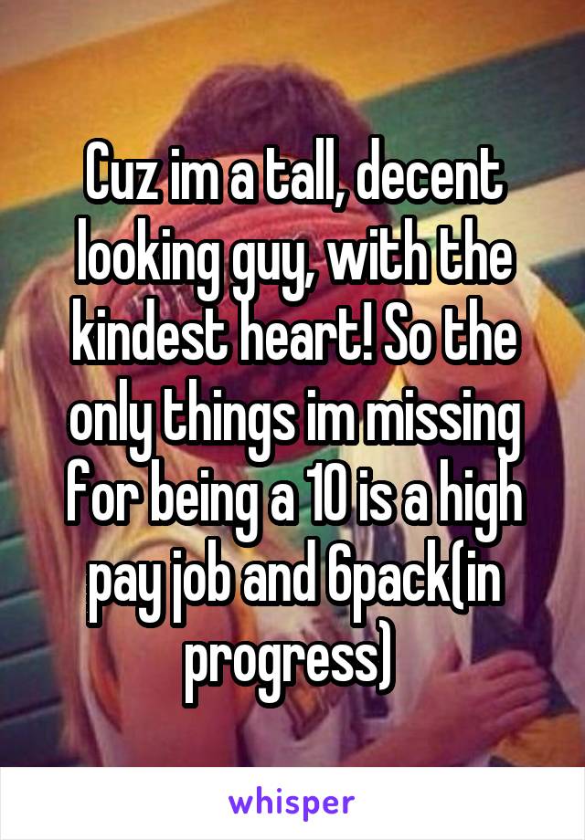 Cuz im a tall, decent looking guy, with the kindest heart! So the only things im missing for being a 10 is a high pay job and 6pack(in progress) 