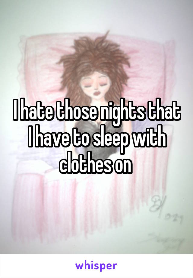 I hate those nights that I have to sleep with clothes on 