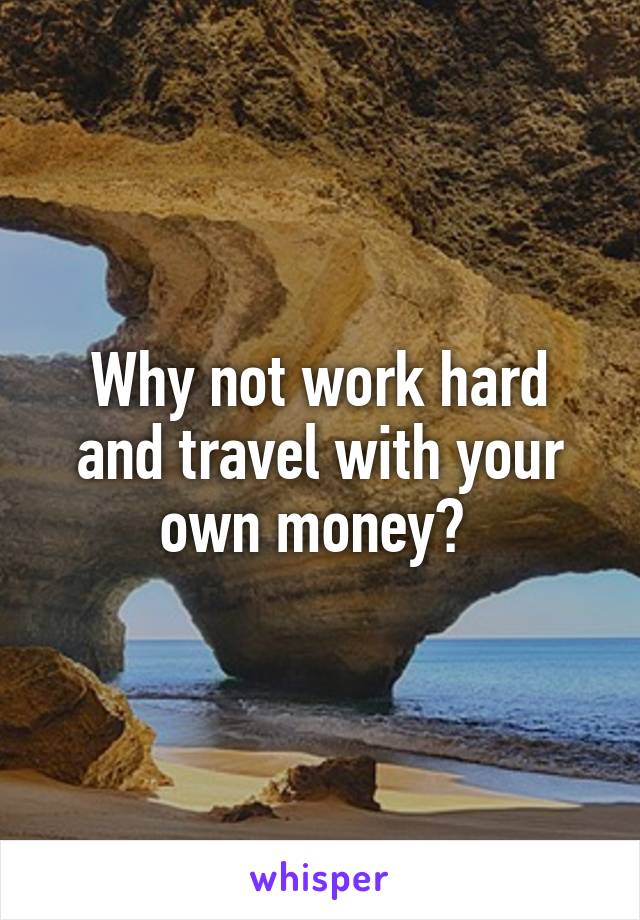 Why not work hard and travel with your own money? 