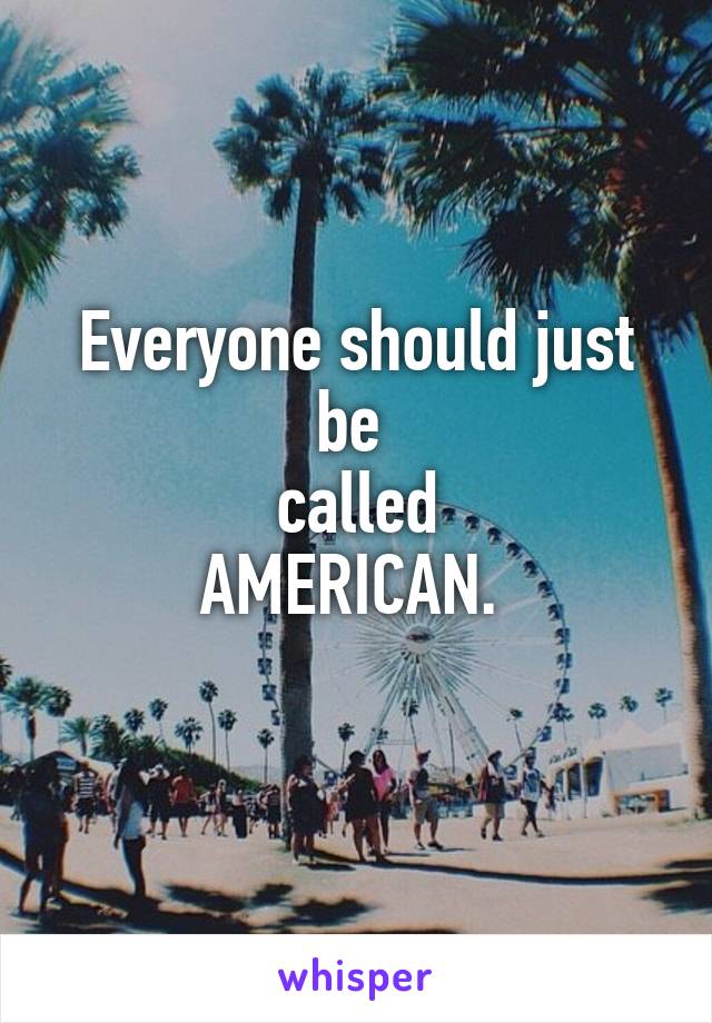 Everyone should just be 
called
AMERICAN. 
