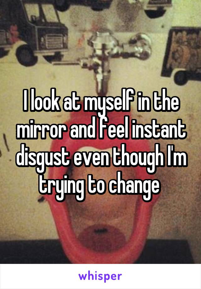 I look at myself in the mirror and feel instant disgust even though I'm trying to change 