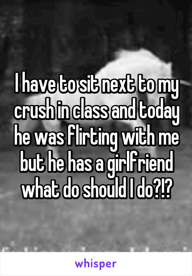 I have to sit next to my crush in class and today he was flirting with me but he has a girlfriend what do should I do?!?