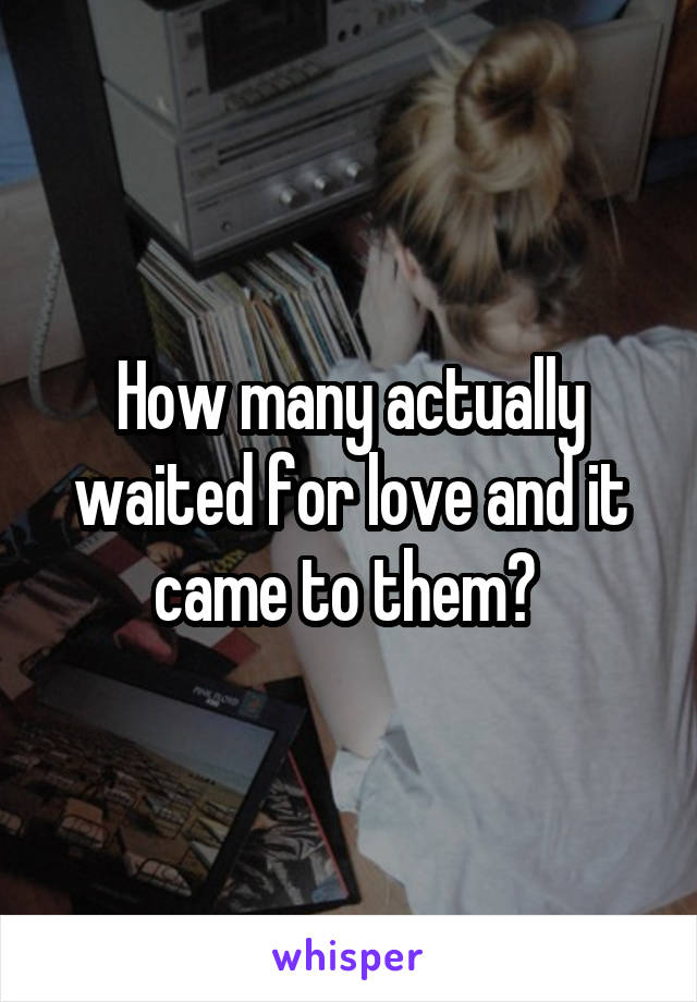 How many actually waited for love and it came to them? 