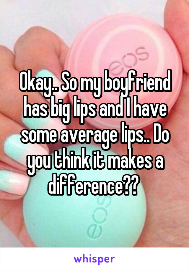 Okay.. So my boyfriend has big lips and I have some average lips.. Do you think it makes a difference?? 