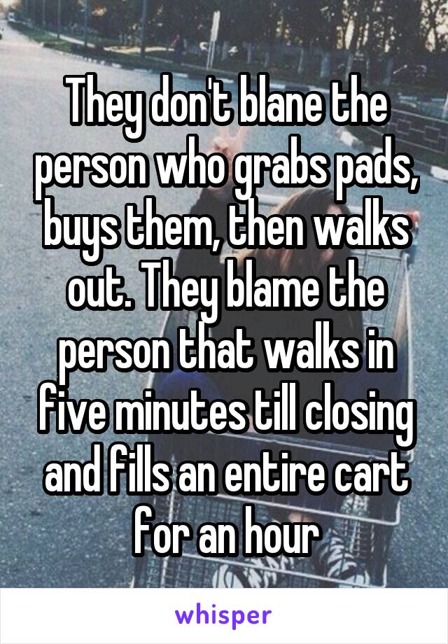 They don't blane the person who grabs pads, buys them, then walks out. They blame the person that walks in five minutes till closing and fills an entire cart for an hour