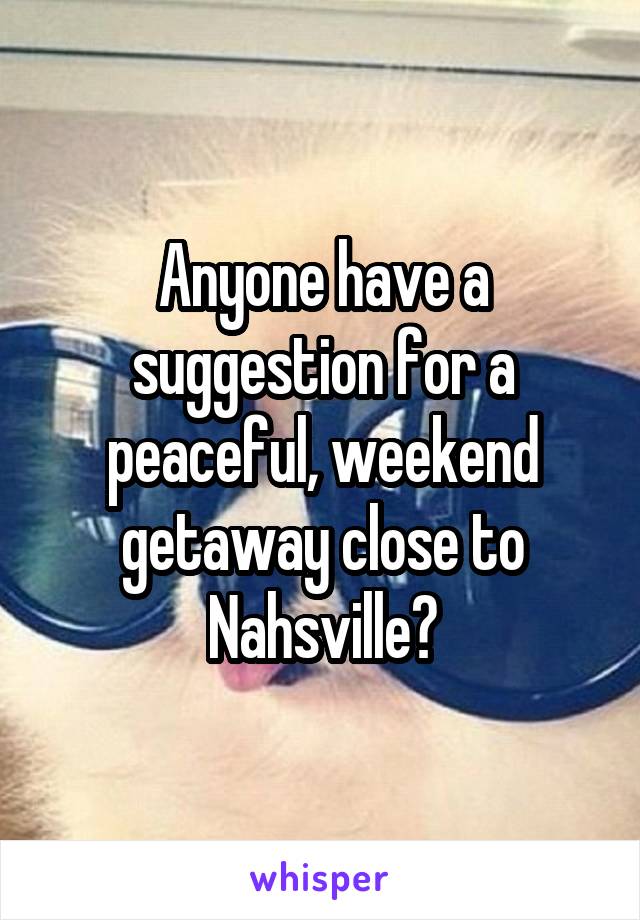 Anyone have a suggestion for a peaceful, weekend getaway close to Nahsville?