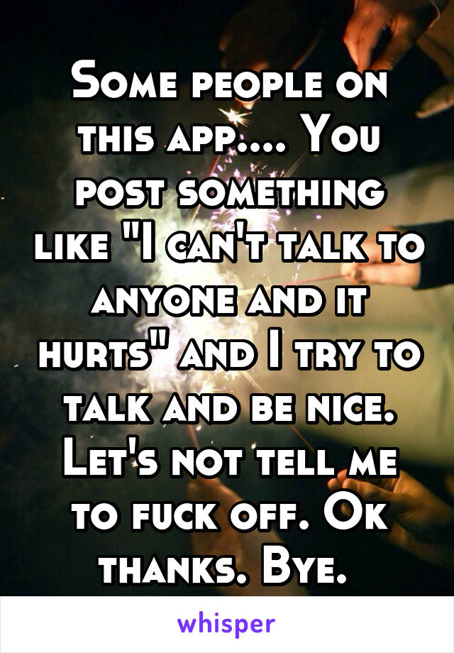 Some people on this app.... You post something like "I can't talk to anyone and it hurts" and I try to talk and be nice. Let's not tell me to fuck off. Ok thanks. Bye. 