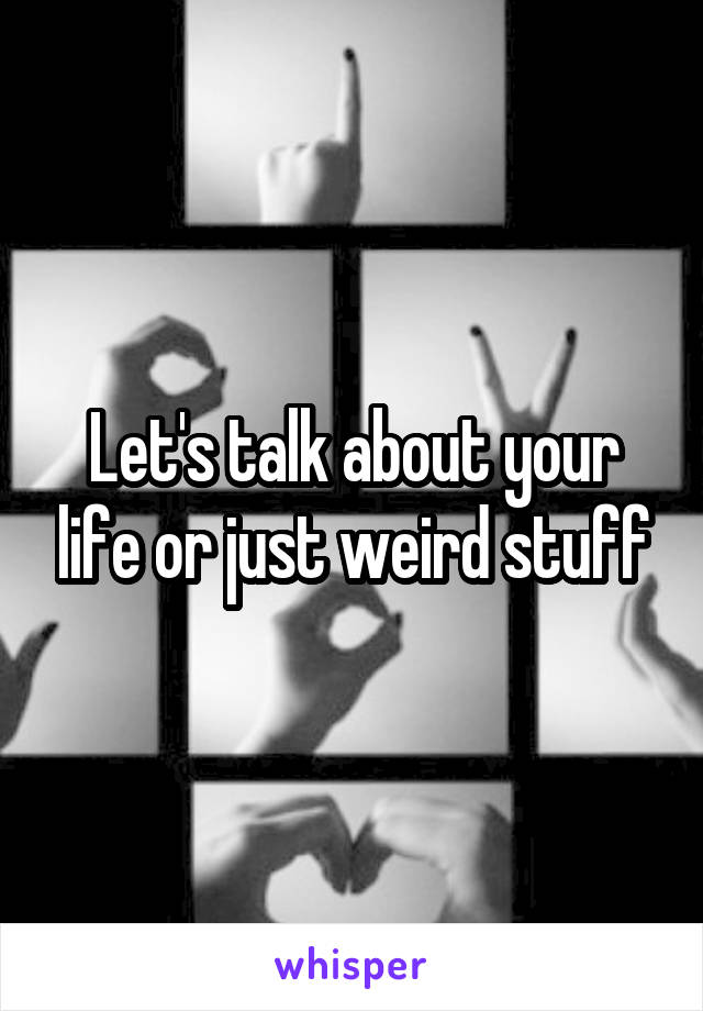 Let's talk about your life or just weird stuff