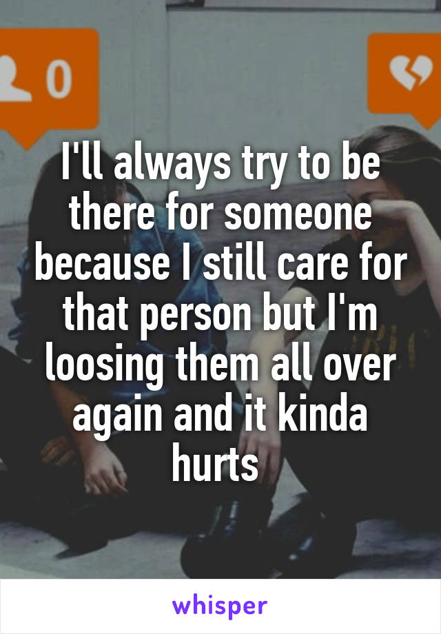 I'll always try to be there for someone because I still care for that person but I'm loosing them all over again and it kinda hurts 