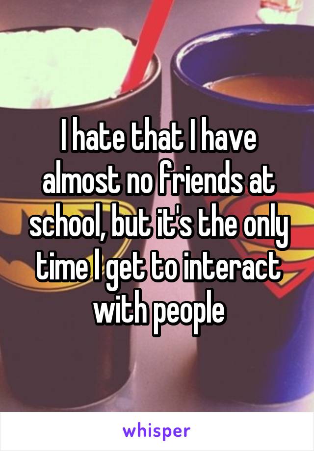 I hate that I have almost no friends at school, but it's the only time I get to interact with people