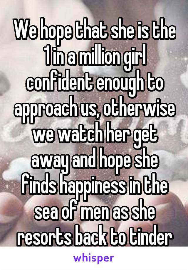 We hope that she is the 1 in a million girl confident enough to approach us, otherwise we watch her get away and hope she finds happiness in the sea of men as she resorts back to tinder