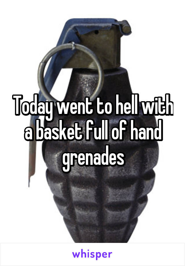 Today went to hell with a basket full of hand grenades