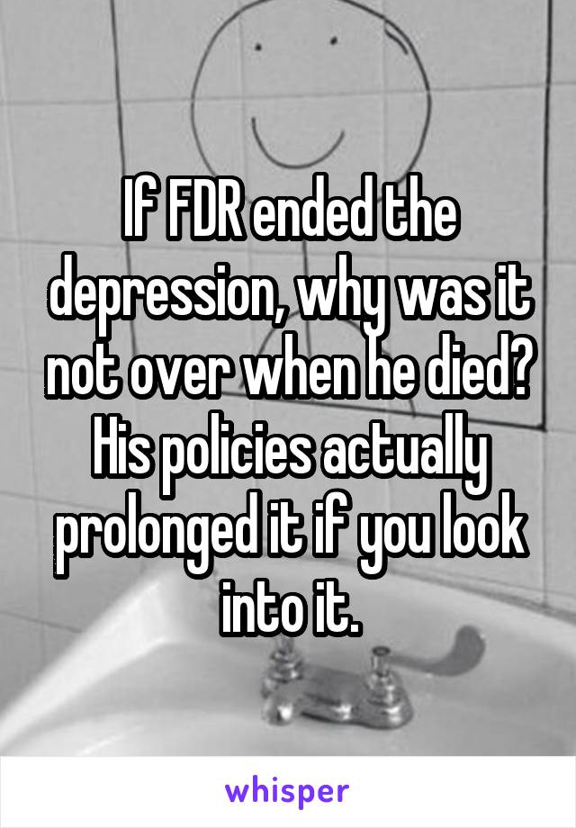 If FDR ended the depression, why was it not over when he died? His policies actually prolonged it if you look into it.