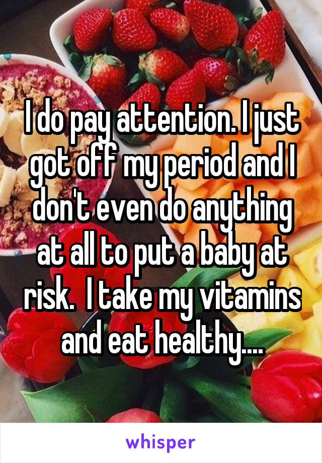 I do pay attention. I just got off my period and I don't even do anything at all to put a baby at risk.  I take my vitamins and eat healthy....