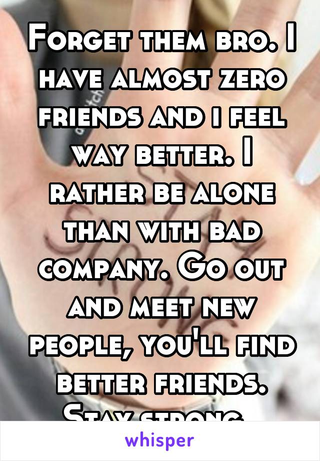 Forget them bro. I have almost zero friends and i feel way better. I rather be alone than with bad company. Go out and meet new people, you'll find better friends. Stay strong. 