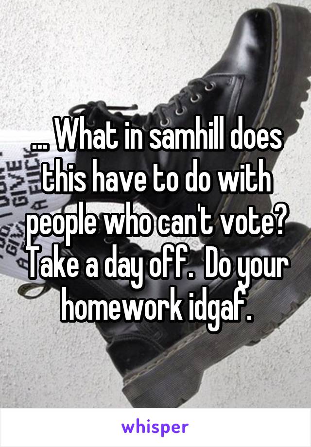 ... What in samhill does this have to do with people who can't vote? Take a day off.  Do your homework idgaf.