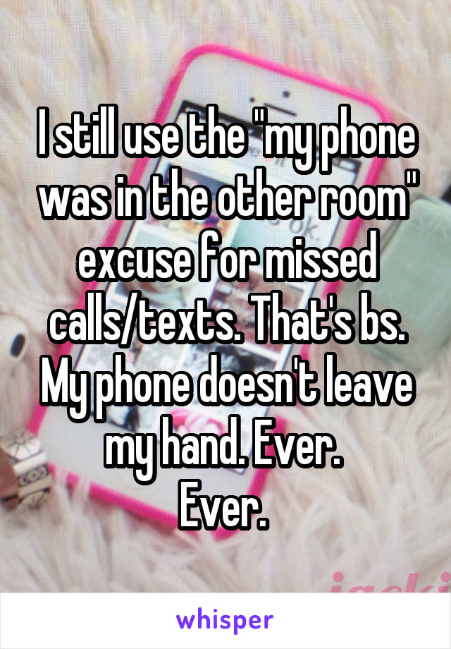 I still use the "my phone was in the other room" excuse for missed calls/texts. That's bs. My phone doesn't leave my hand. Ever. 
Ever. 
