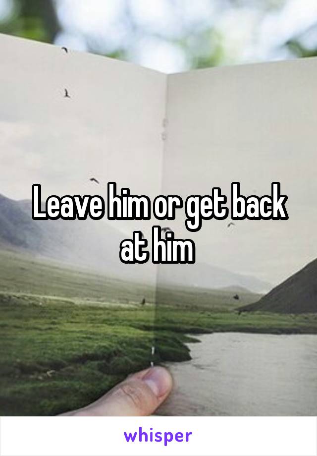 Leave him or get back at him 