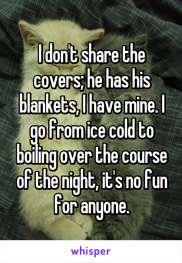 I don't share the covers; he has his blankets, I have mine. I go from ice cold to boiling over the course of the night, it's no fun for anyone.