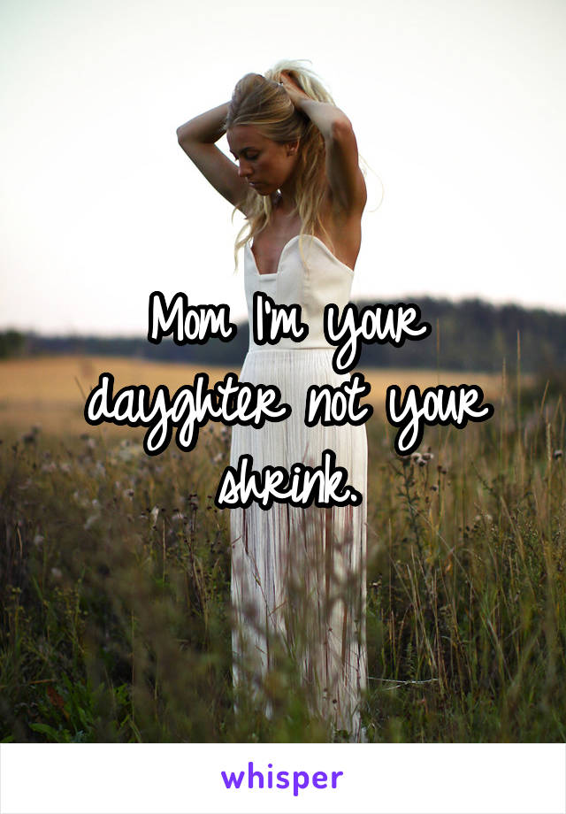 Mom I'm your dayghter not your shrink.