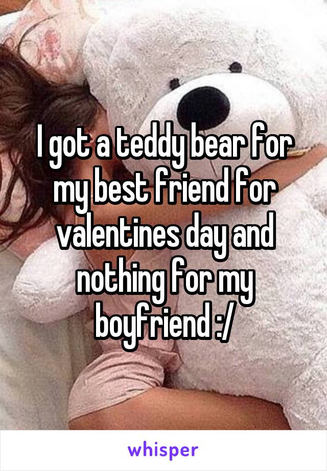 I got a teddy bear for my best friend for valentines day and nothing for my boyfriend :/