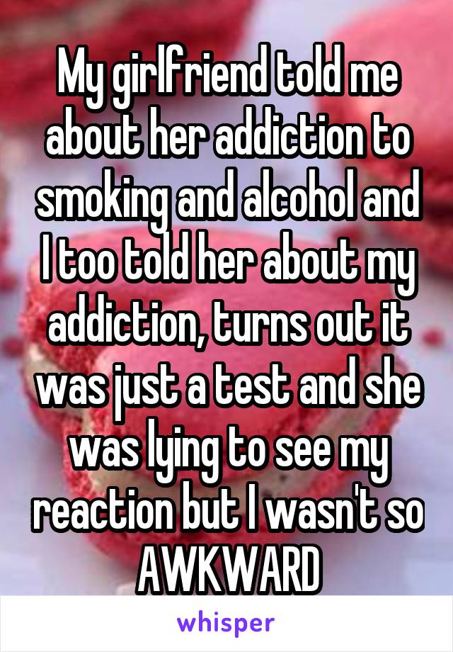 My girlfriend told me about her addiction to smoking and alcohol and I too told her about my addiction, turns out it was just a test and she was lying to see my reaction but I wasn't so AWKWARD