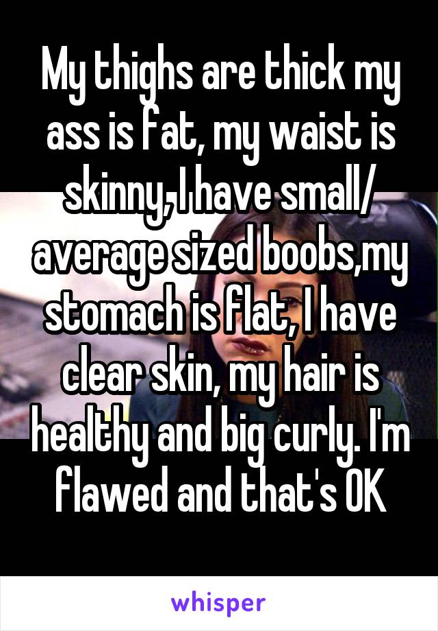 My thighs are thick my ass is fat, my waist is skinny, I have small/ average sized boobs,my stomach is flat, I have clear skin, my hair is healthy and big curly. I'm flawed and that's OK
