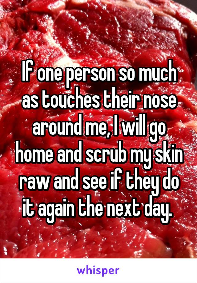 If one person so much as touches their nose around me, I will go home and scrub my skin raw and see if they do it again the next day. 