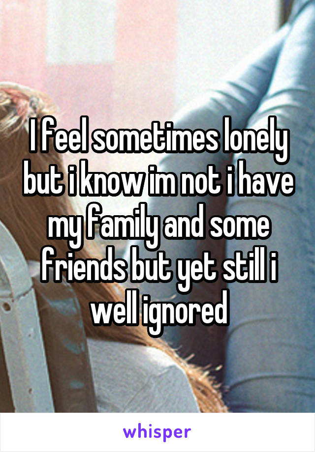 I feel sometimes lonely but i know im not i have my family and some friends but yet still i well ignored