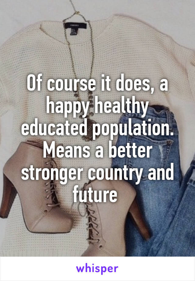 Of course it does, a happy healthy educated population. Means a better stronger country and future 
