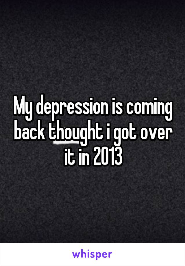 My depression is coming back thought i got over it in 2013