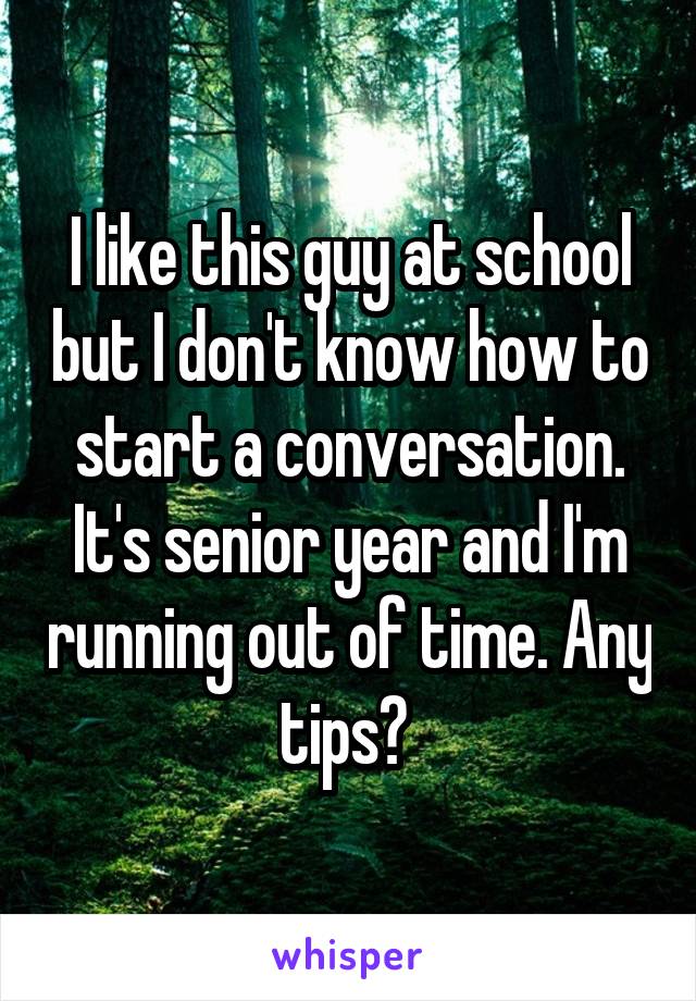 I like this guy at school but I don't know how to start a conversation. It's senior year and I'm running out of time. Any tips? 
