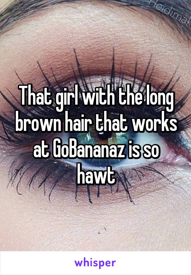 That girl with the long brown hair that works at GoBananaz is so hawt