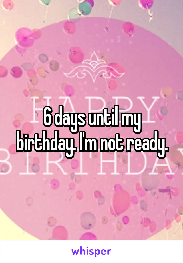 6 days until my birthday. I'm not ready.