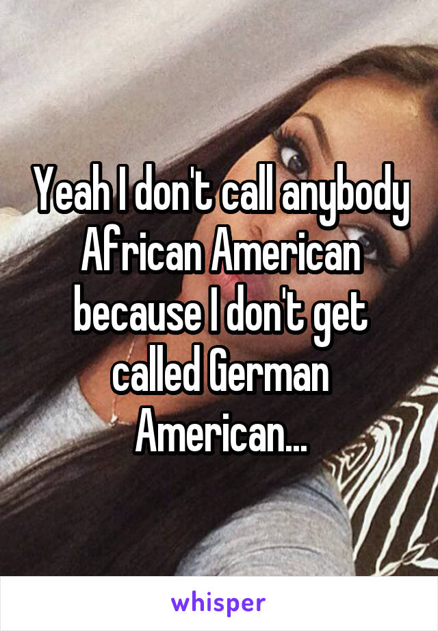 Yeah I don't call anybody African American because I don't get called German American...