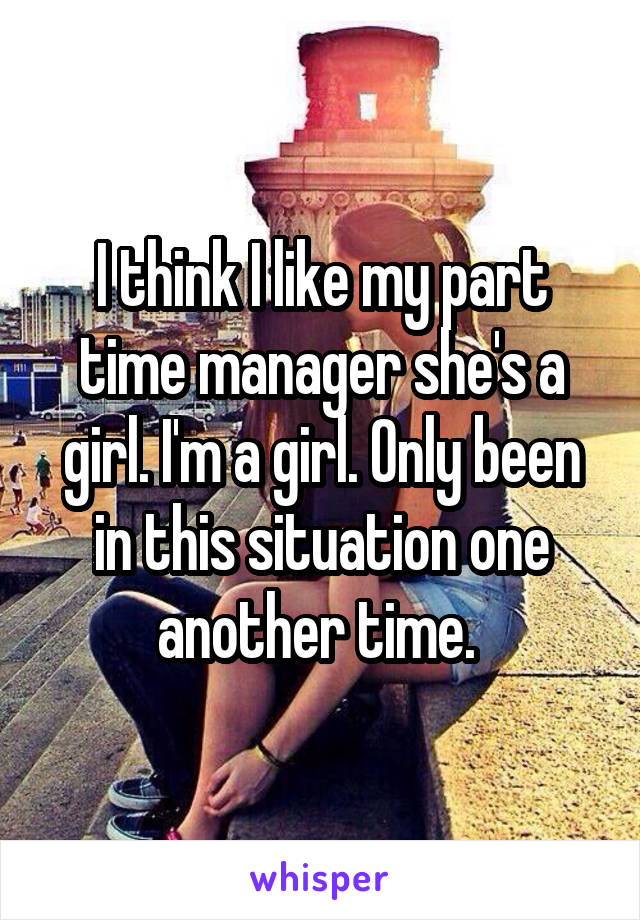 I think I like my part time manager she's a girl. I'm a girl. Only been in this situation one another time. 