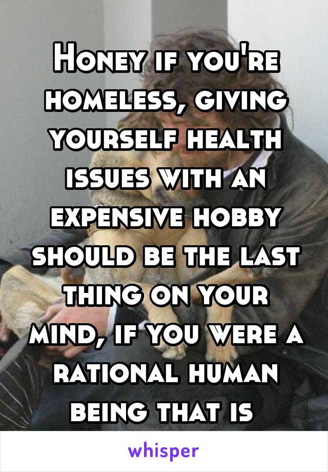 Honey if you're homeless, giving yourself health issues with an expensive hobby should be the last thing on your mind, if you were a rational human being that is 