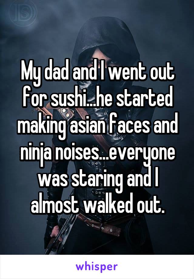My dad and I went out for sushi...he started making asian faces and ninja noises...everyone was staring and I almost walked out.