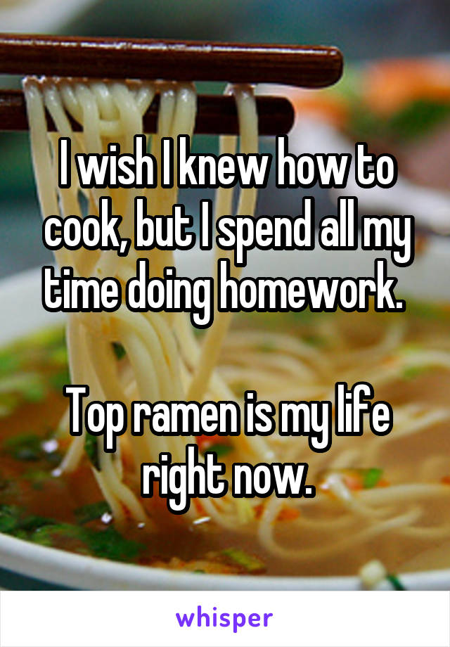 I wish I knew how to cook, but I spend all my time doing homework. 

Top ramen is my life right now.