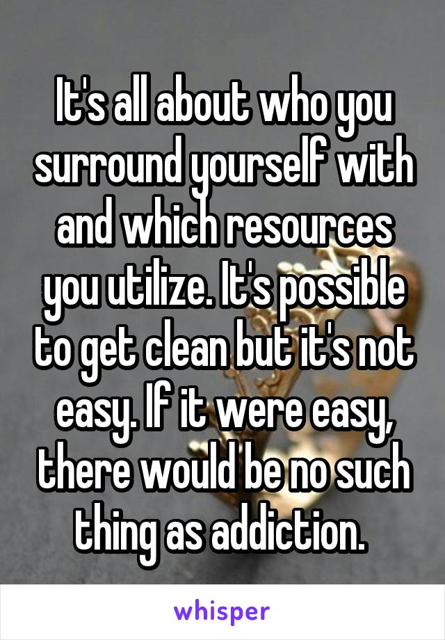 It's all about who you surround yourself with and which resources you utilize. It's possible to get clean but it's not easy. If it were easy, there would be no such thing as addiction. 
