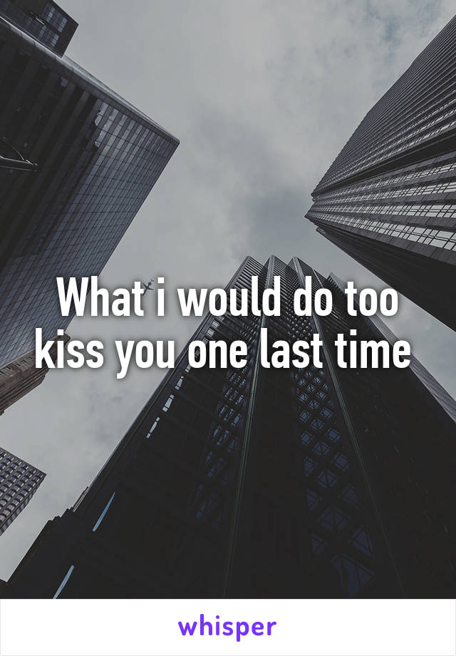 What i would do too kiss you one last time 