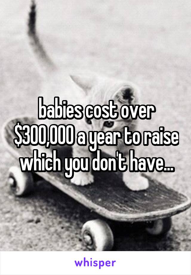 babies cost over $300,000 a year to raise which you don't have...