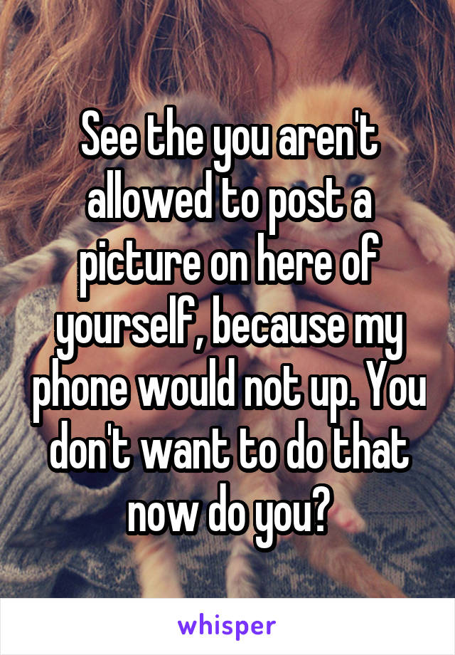 See the you aren't allowed to post a picture on here of yourself, because my phone would not up. You don't want to do that now do you?